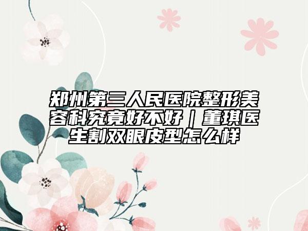 郑州第三人民医院整形美容科究竟好不好｜董琪医生割双眼皮型怎么样