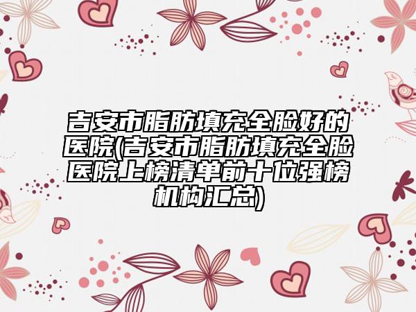 吉安市脂肪填充全脸好的医院(吉安市脂肪填充全脸医院上榜清单前十位强榜机构汇总)