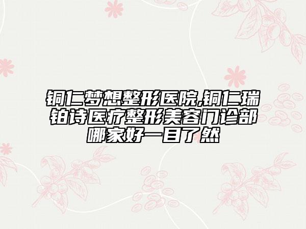 铜仁梦想整形医院,铜仁瑞铂诗医疗整形美容门诊部哪家好一目了然
