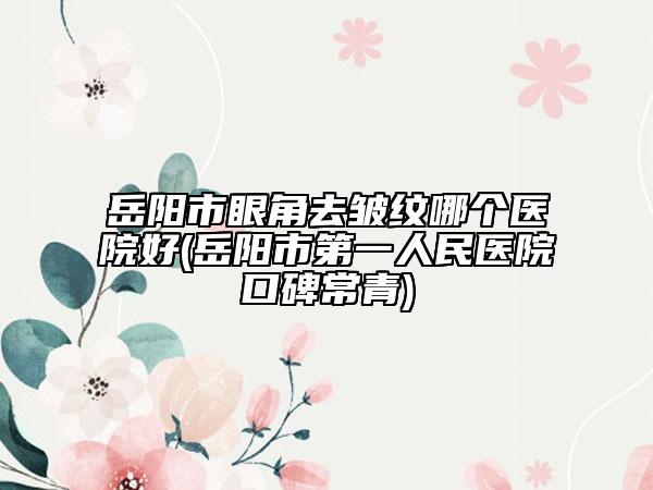 岳阳市眼角去皱纹哪个医院好(岳阳市第一人民医院口碑常青)