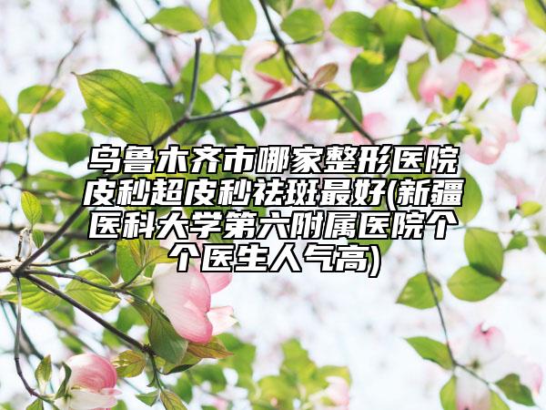 乌鲁木齐市哪家整形医院皮秒超皮秒祛斑最好(新疆医科大学第六附属医院个个医生人气高)