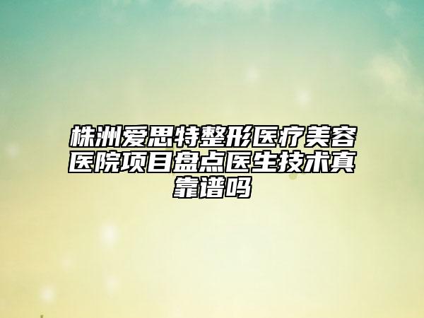 株洲爱思特整形医疗美容医院项目盘点医生技术真靠谱吗
