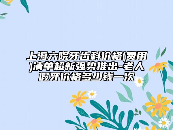 上海六院牙齿科价格(费用)清单超新强势推出-老人假牙价格多少钱一次