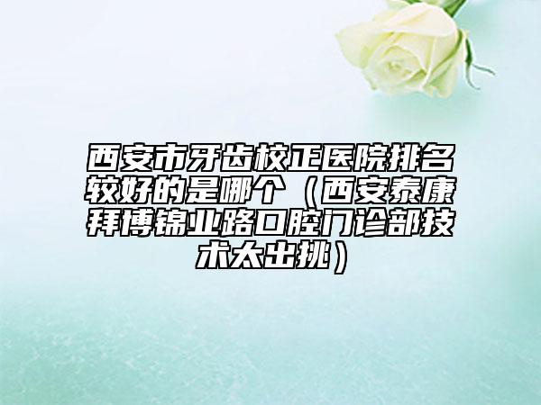 西安市牙齿校正医院排名较好的是哪个（西安泰康拜博锦业路口腔门诊部技术太出挑）