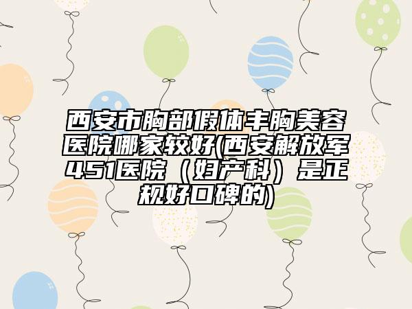 西安市胸部假体丰胸美容医院哪家较好(西安解放军451医院（妇产科）是正规好口碑的)