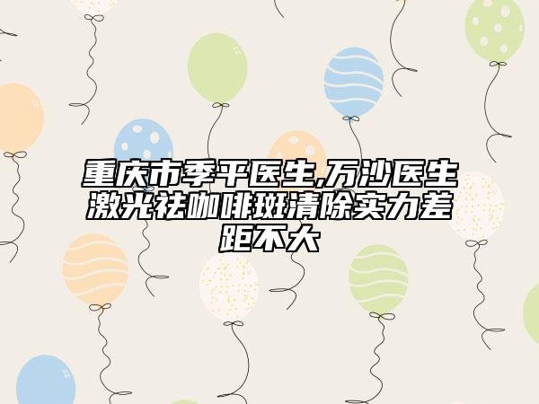 重庆市季平医生,万沙医生激光祛咖啡斑清除实力差距不大