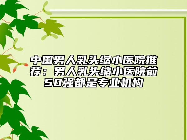 中国男人乳头缩小医院推荐：男人乳头缩小医院前50强都是专业机构