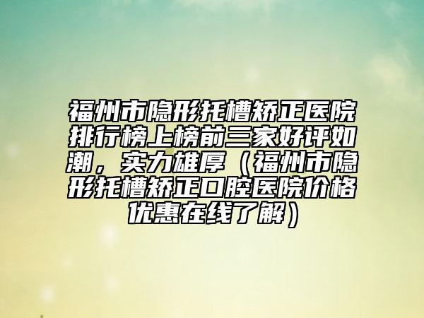 福州市隐形托槽矫正医院排行榜上榜前三家好评如潮，实力雄厚（福州市隐形托槽矫正口腔医院价格优惠在线了解）