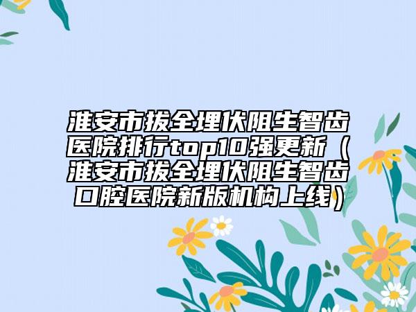 淮安市拔全埋伏阻生智齿医院排行top10强更新（淮安市拔全埋伏阻生智齿口腔医院新版机构上线）