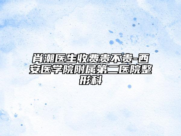 肖潮医生收费贵不贵-西安医学院附属第二医院整形科