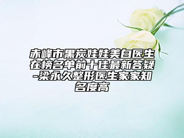 赤峰市黑炭娃娃美白医生在榜名单前十佳最新答疑-梁永久整形医生家家知名度高