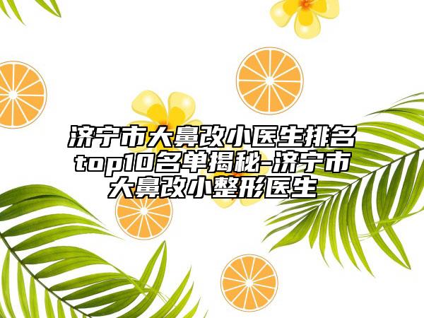 济宁市大鼻改小医生排名top10名单揭秘-济宁市大鼻改小整形医生