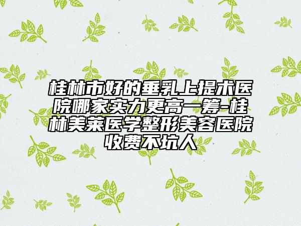 桂林市好的垂乳上提术医院哪家实力更高一筹-桂林美莱医学整形美容医院收费不坑人