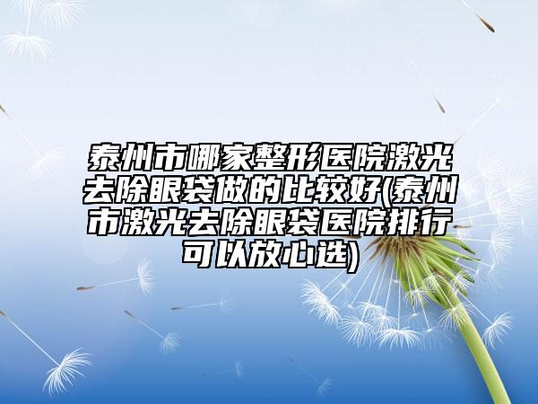 泰州市哪家整形医院激光去除眼袋做的比较好(泰州市激光去除眼袋医院排行可以放心选)