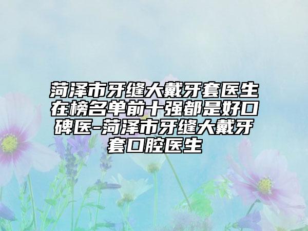 菏泽市牙缝大戴牙套医生在榜名单前十强都是好口碑医-菏泽市牙缝大戴牙套口腔医生