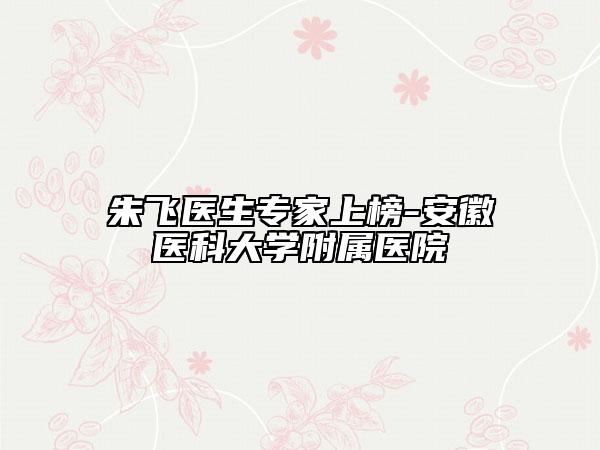 朱飞医生专家上榜-安徽医科大学附属医院