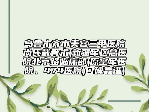乌鲁木齐市美容三甲医院尚氏截骨术(新疆军区总医院北京路临床部(原空军医院、474医院)口碑靠谱)