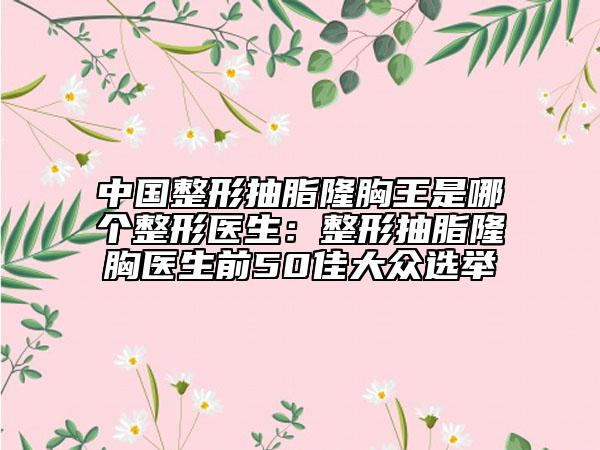 中国整形抽脂隆胸王是哪个整形医生：整形抽脂隆胸医生前50佳大众选举