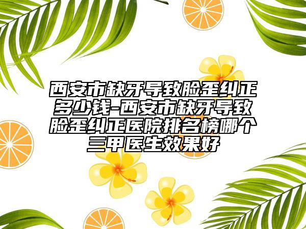 西安市缺牙导致脸歪纠正多少钱-西安市缺牙导致脸歪纠正医院排名榜哪个三甲医生效果好