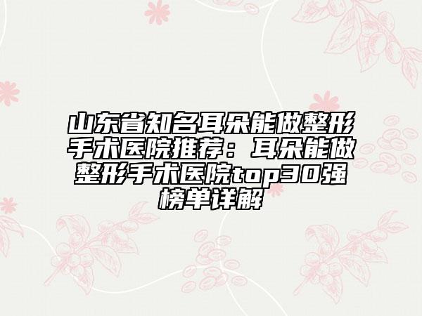 山东省知名耳朵能做整形手术医院推荐：耳朵能做整形手术医院top30强榜单详解