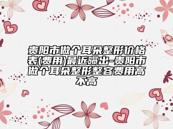贵阳市做个耳朵整形价格表(费用)最近曝出-贵阳市做个耳朵整形整容费用高不高