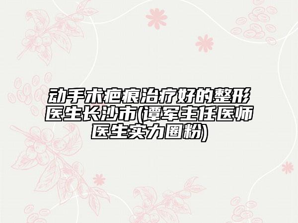 动手术疤痕治疗好的整形医生长沙市(谭军主任医师医生实力圈粉)