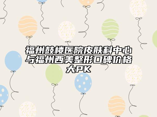 福州鼓楼医院皮肤科中心与福州西美整形口碑价格大PK