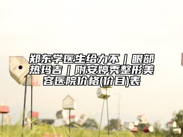 郑东学医生给力不｜眼部热玛吉｜附安婷秀整形美容医院价格(价目)表