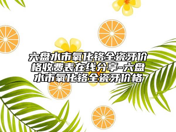 六盘水市氧化铬全瓷牙价格收费表在线分享-六盘水市氧化铬全瓷牙价格