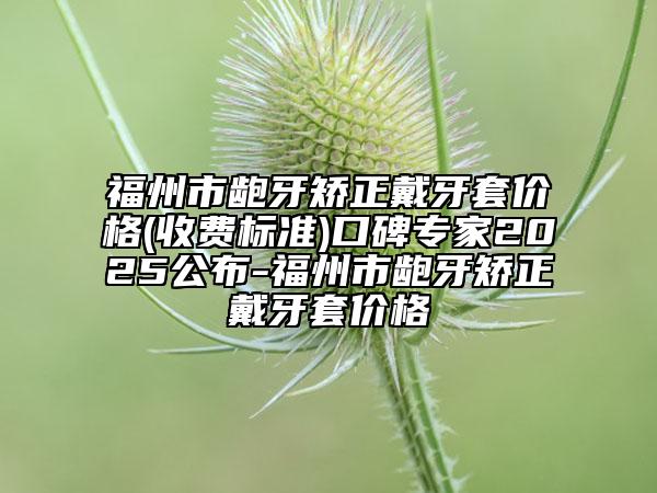 福州市龅牙矫正戴牙套价格(收费标准)口碑专家2025公布-福州市龅牙矫正戴牙套价格