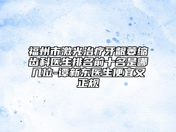 福州市激光治疗牙龈萎缩齿科医生排名前十名是哪几位-谭新东医生便宜又正规
