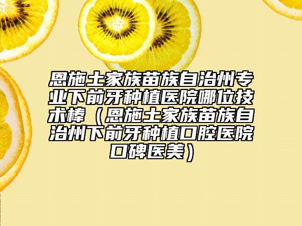 恩施土家族苗族自治州专业下前牙种植医院哪位技术棒（恩施土家族苗族自治州下前牙种植口腔医院口碑医美）