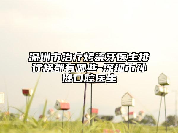 深圳市治疗烤瓷牙医生排行榜都有哪些-深圳市孙健口腔医生