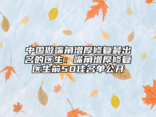 中国做嘴角增厚修复最出名的医生：嘴角增厚修复医生前50佳名单公开