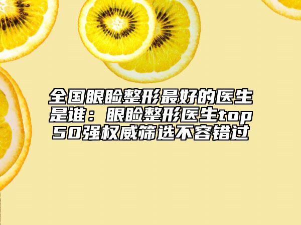 全国眼睑整形最好的医生是谁：眼睑整形医生top50强权威筛选不容错过