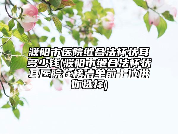 濮阳市医院缝合法杯状耳多少钱(濮阳市缝合法杯状耳医院在榜清单前十位供你选择)
