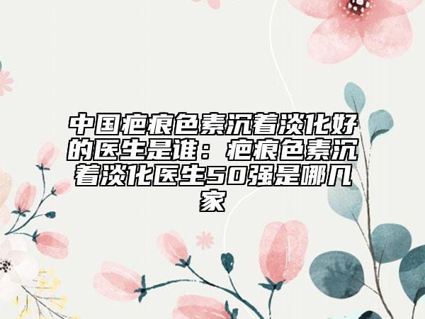 中国疤痕色素沉着淡化好的医生是谁：疤痕色素沉着淡化医生50强是哪几家