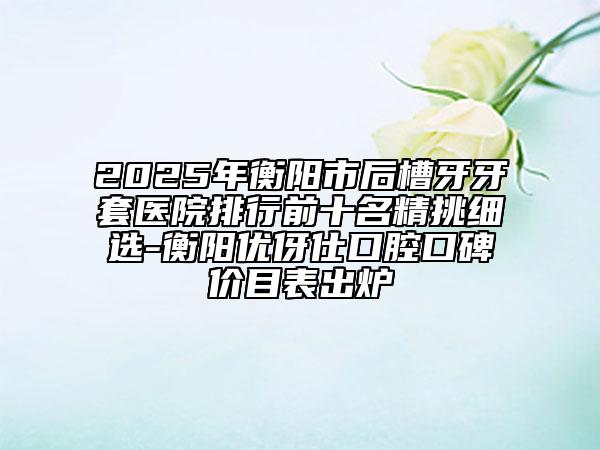 2025年衡阳市后槽牙牙套医院排行前十名精挑细选-衡阳优伢仕口腔口碑价目表出炉