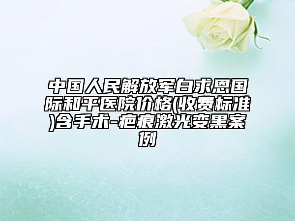 中国人民解放军白求恩国际和平医院价格(收费标准)含手术-疤痕激光变黑案例