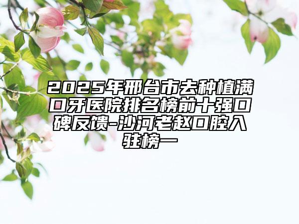 2025年邢台市去种植满口牙医院排名榜前十强口碑反馈-沙河老赵口腔入驻榜一