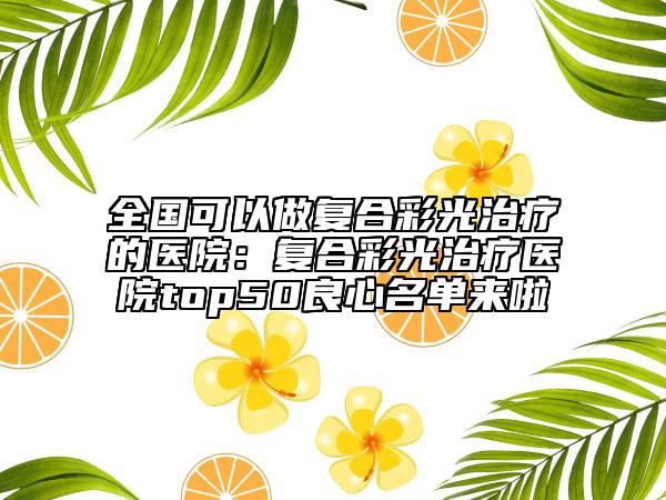 全国可以做复合彩光治疗的医院：复合彩光治疗医院top50良心名单来啦
