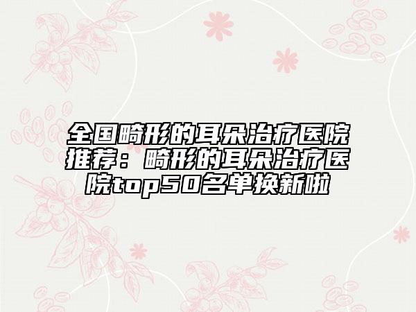 全国畸形的耳朵治疗医院推荐：畸形的耳朵治疗医院top50名单换新啦