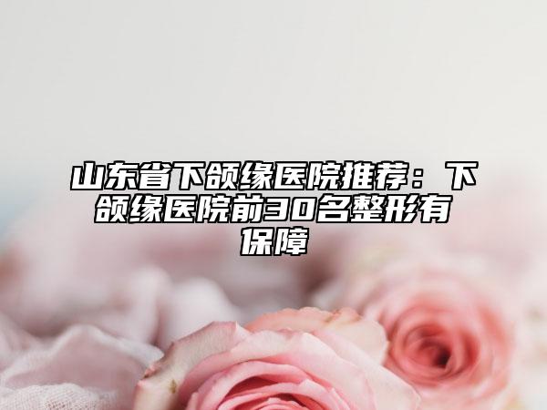 山东省下颌缘医院推荐：下颌缘医院前30名整形有保障