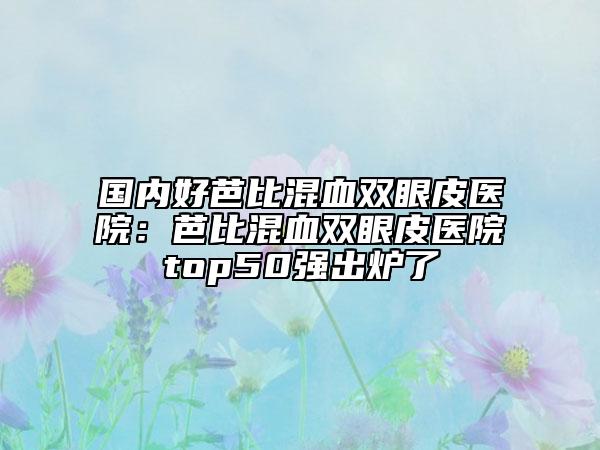 国内好芭比混血双眼皮医院：芭比混血双眼皮医院top50强出炉了