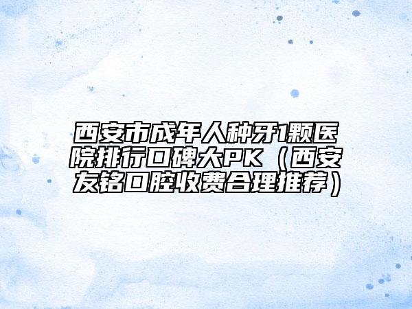 西安市成年人种牙1颗医院排行口碑大PK（西安友铭口腔收费合理推荐）