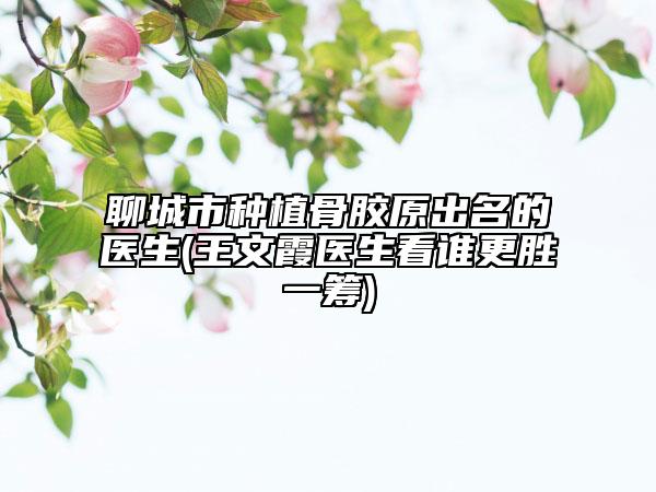 聊城市种植骨胶原出名的医生(王文霞医生看谁更胜一筹)