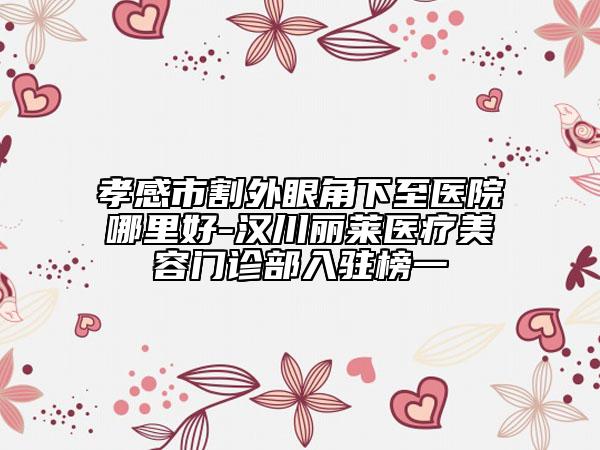 孝感市割外眼角下至医院哪里好-汉川丽莱医疗美容门诊部入驻榜一