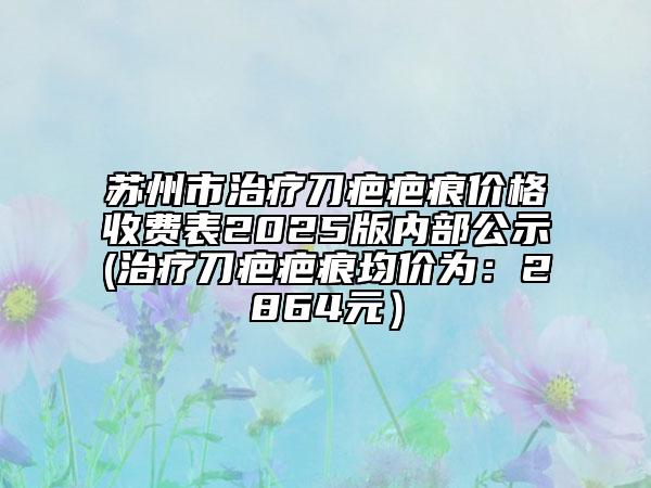 苏州市治疗刀疤疤痕价格收费表2025版内部公示(治疗刀疤疤痕均价为：2864元）