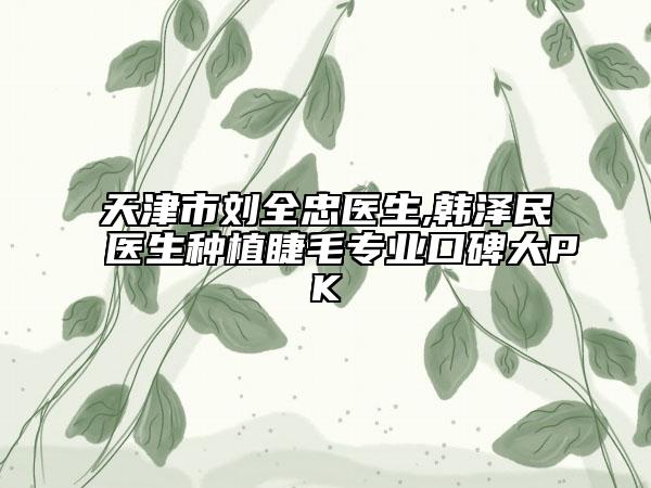 天津市刘全忠医生,韩泽民医生种植睫毛专业口碑大PK