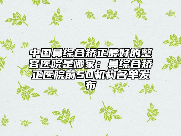 中国鼻综合矫正最好的整容医院是哪家：鼻综合矫正医院前50机构名单发布